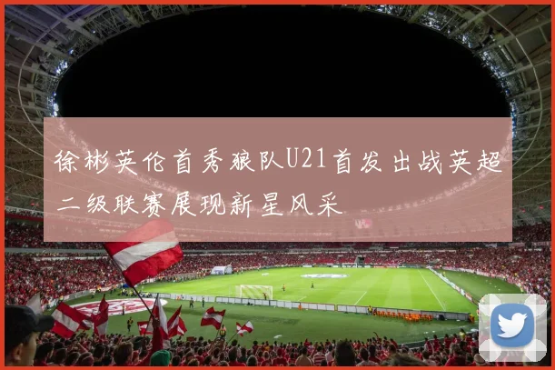 徐彬英伦首秀狼队U21首发出战英超二级联赛展现新星风采