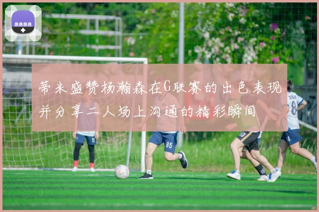蒂米盛赞杨瀚森在G联赛的出色表现并分享二人场上沟通的精彩瞬间