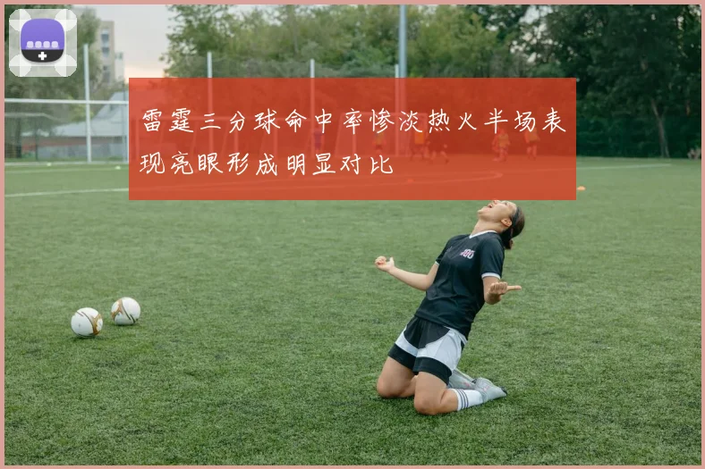 雷霆三分球命中率惨淡热火半场表现亮眼形成明显对比
