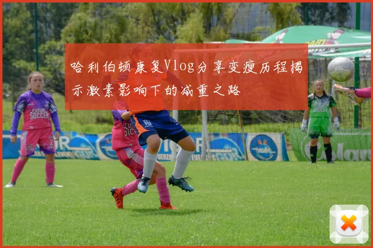 哈利伯顿康复Vlog分享变瘦历程揭示激素影响下的减重之路