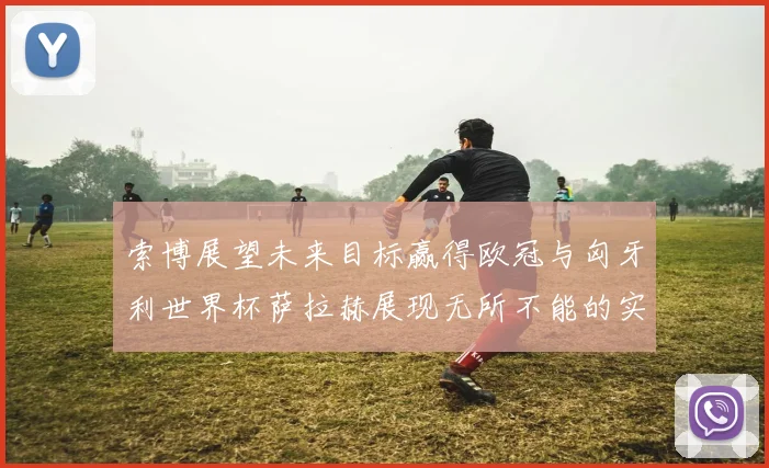索博展望未来目标赢得欧冠与匈牙利世界杯萨拉赫展现无所不能的实力