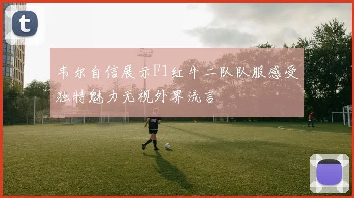 韦尔自信展示F1红牛二队队服感受独特魅力无视外界流言