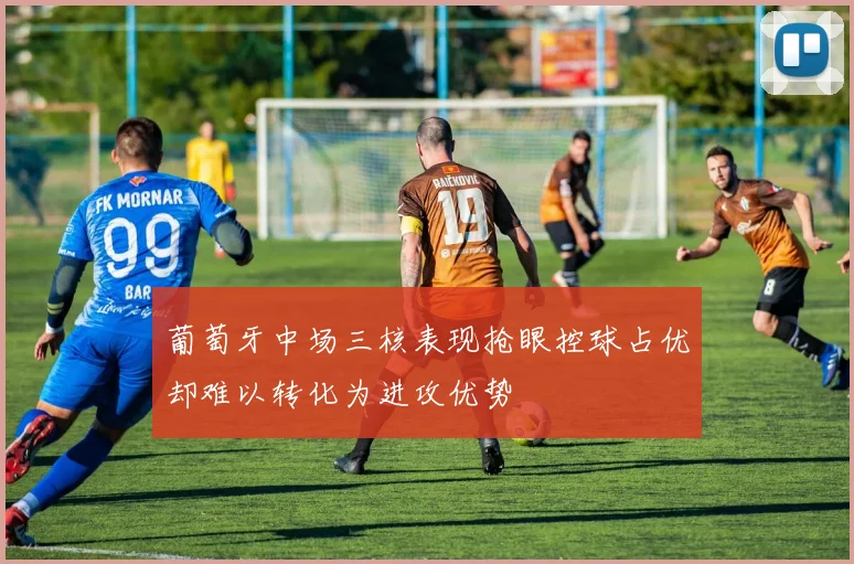 葡萄牙中场三核表现抢眼控球占优却难以转化为进攻优势