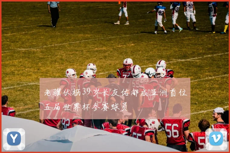 老骥伏枥39岁长友佑都成亚洲首位五届世界杯参赛球员