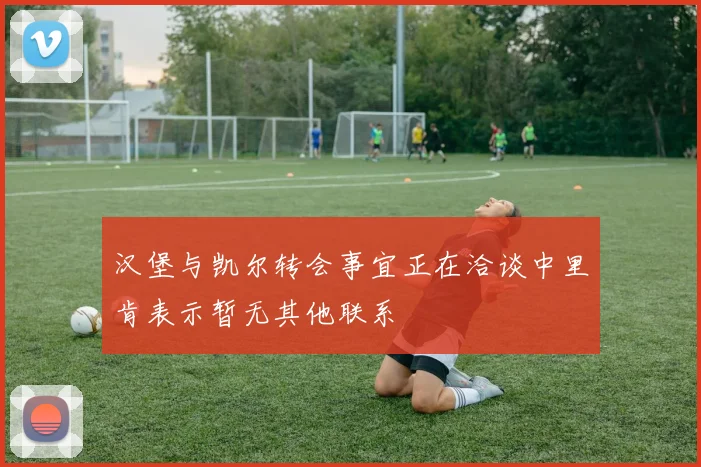 汉堡与凯尔转会事宜正在洽谈中里肯表示暂无其他联系