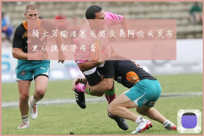 骑士若输活塞或将交易阿伦或莫布里以换取字母哥