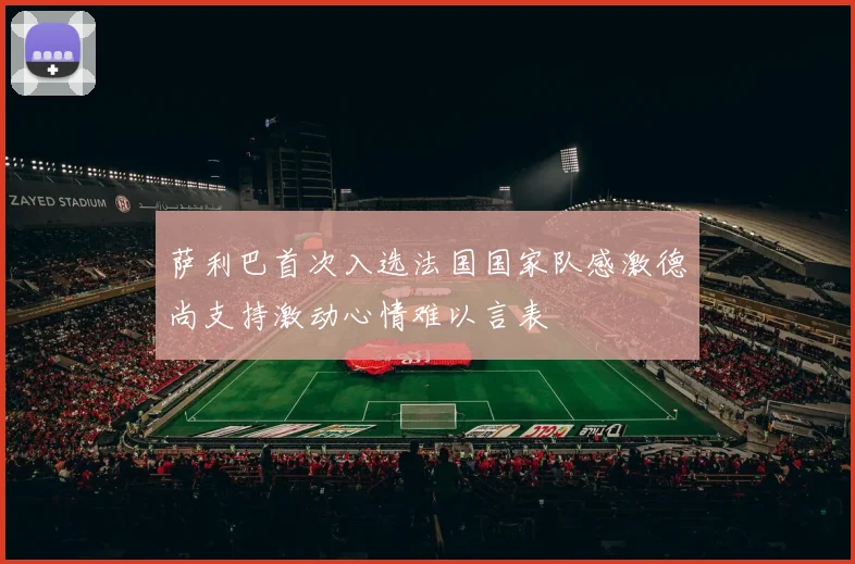 萨利巴首次入选法国国家队感激德尚支持激动心情难以言表