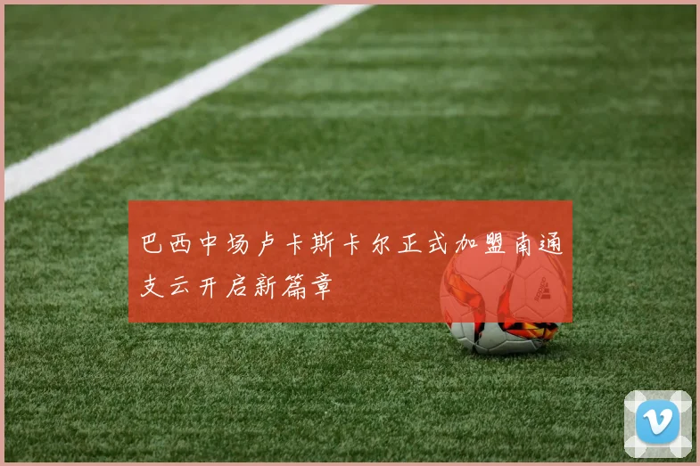 巴西中场卢卡斯卡尔正式加盟南通支云开启新篇章