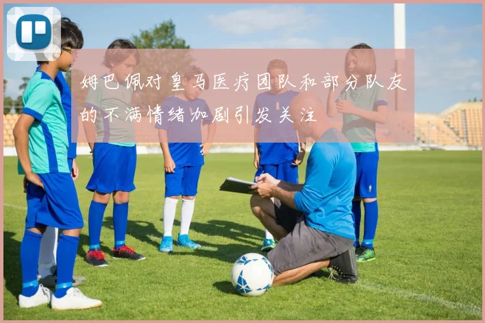 姆巴佩对皇马医疗团队和部分队友的不满情绪加剧引发关注