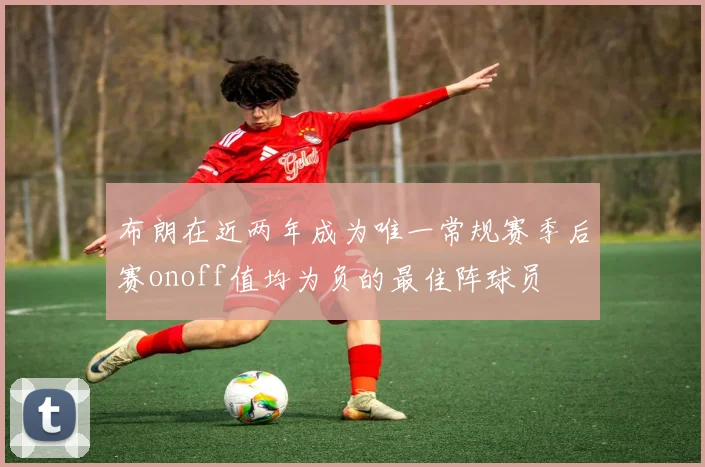 布朗在近两年成为唯一常规赛季后赛onoff值均为负的最佳阵球员