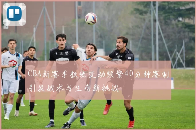 CBA新赛季教练变动频繁40分钟赛制引发战术与生存新挑战