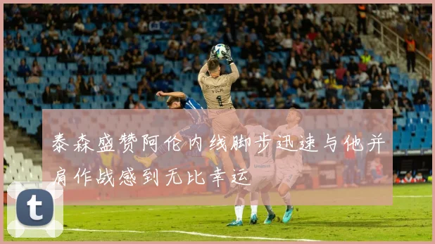 泰森盛赞阿伦内线脚步迅速与他并肩作战感到无比幸运