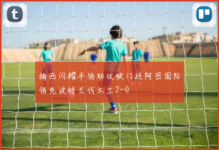 梅西闪耀半场助攻破门迈阿密国际领先波特兰伐木工2-0